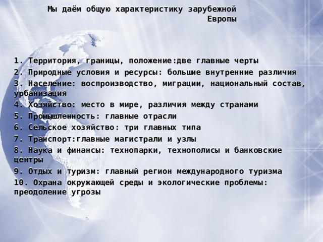 Мы даём общую характеристику зарубежной Европы 1. Территория, границы, положение : две главные черты 2. Природные условия и ресурсы : большие внутренние различия 3. Население : воспроизводство, миграции, национальный состав, урбанизация 4. Хозяйство : место в мире, различия между странами 5. Промышленность : главные отрасли 6. Сельское хозяйство : три главных типа 7. Транспорт : главные магистрали и узлы 8. Наука и финансы : технопарки, технополисы и банковские центры 9. Отдых и туризм : главный регион международного туризма 10. Охрана окружающей среды и экологические проблемы : преодоление угрозы    
