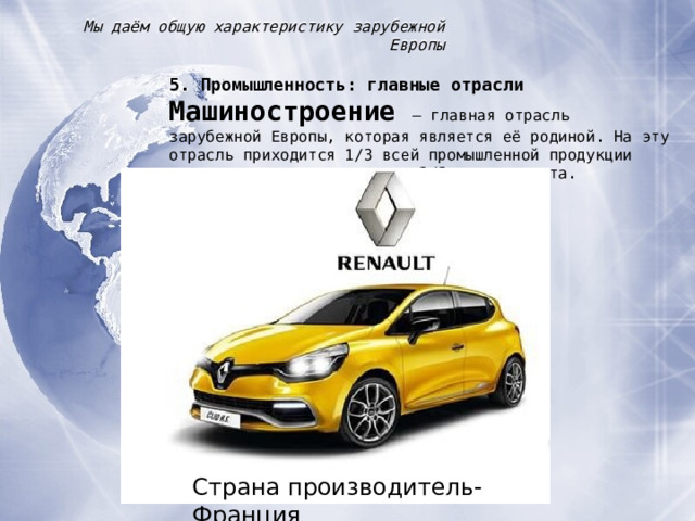 Мы даём общую характеристику зарубежной Европы 5. Промышленность : главные отрасли Машиностроение – главная отрасль зарубежной Европы, которая является её родиной. На эту отрасль приходится 1 /3 всей промышленной продукции рассматриваемого региона и 2 / 3 его экспорта. Страна производитель-Франция 