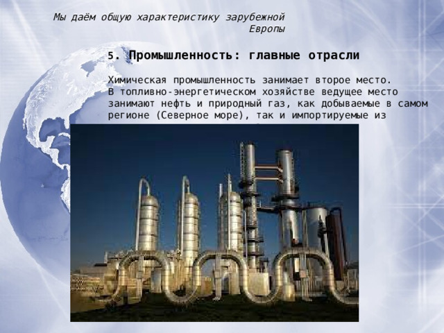 Мы даём общую характеристику зарубежной Европы 5 . Промышленность : главные отрасли Химическая промышленность занимает второе место. В топливно-энергетическом хозяйстве ведущее место занимают нефть и природный газ, как добываемые в самом регионе (Северное море), так и импортируемые из развивающихся стран и из России 