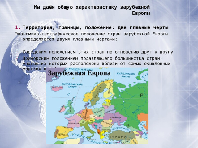 Мы даём общую характеристику зарубежной Европы Территория, границы, положение : две главные черты Экономико-географическое положение стран зарубежной Европы определяется двумя главными чертами :  Соседским положением этих стран по отношению друг к другу Приморским положением подавляющего большинства стран, многие из которых расположены вблизи от самых оживлённых морских путей  
