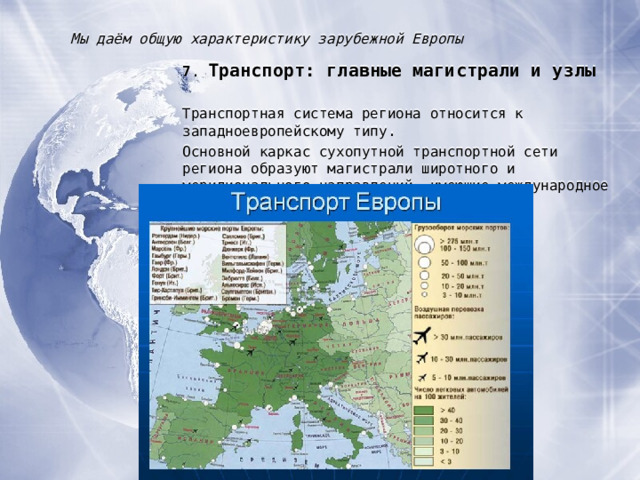 Мы даём общую характеристику зарубежной Европы 7 . Транспорт : главные магистрали и узлы Транспортная система региона относится к западноевропейскому типу. Основной каркас сухопутной транспортной сети региона образуют магистрали широтного и меридионального направлений, имеющие международное значение. 