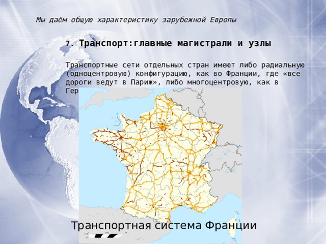 Мы даём общую характеристику зарубежной Европы 7. Транспорт : главные магистрали и узлы Транспортные сети отдельных стран имеют либо радиальную (одноцентровую) конфигурацию, как во Франции, где «все дороги ведут в Париж», либо многоцентровую, как в Германии. Транспортная система Франции 