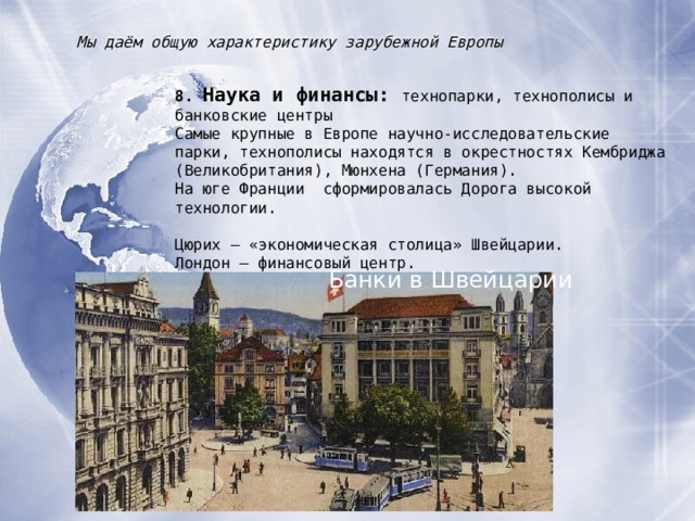 Мы даём общую характеристику зарубежной Европы 8. Наука и финансы : технопарки, технополисы и банковские центры Самые крупные в Европе научно-исследовательские парки, технополисы находятся в окрестностях Кембриджа (Великобритания), Мюнхена (Германия). На юге Франции сформировалась Дорога высокой технологии. Цюрих – «экономическая столица» Швейцарии. Лондон – финансовый центр. Люксембург – страна-банкир. Банки в Швейцарии 