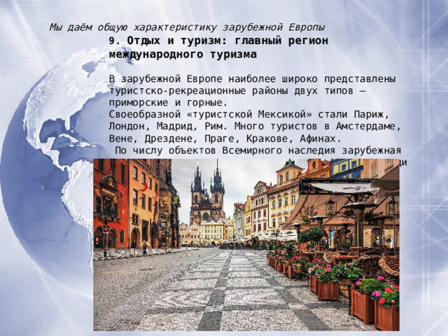 Мы даём общую характеристику зарубежной Европы 9. Отдых и туризм : главный регион международного туризма В зарубежной Европе наиболее широко представлены туристско-рекреационные районы двух типов – приморские и горные. Своеобразной «туристской Мексикой» стали Париж, Лондон, Мадрид, Рим. Много туристов в Амстердаме, Вене, Дрездене, Праге, Кракове, Афинах.  По числу объектов Всемирного наследия зарубежная Европа занимает внеконкурентное первое место среди регионов мира. 