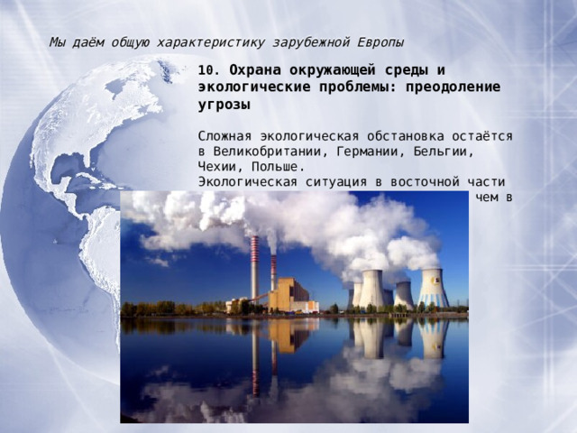 Мы даём общую характеристику зарубежной Европы 10. Охрана окружающей среды и экологические проблемы : преодоление угрозы Сложная экологическая обстановка остаётся в Великобритании, Германии, Бельгии, Чехии, Польше. Экологическая ситуация в восточной части зарубежной Европы значительно хуже, чем в западной. 