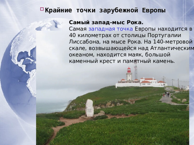 Крайние точки зарубежной Европы Крайние точки зарубежной Европы Крайние точки зарубежной Европы Самый запад-мыс Рока. Самая  западная точка  Европы находится в 40 километрах от столицы Португалии Лиссабона, на мысе Рока. На 140-метровой скале, возвышающейся над Атлантическим океаном, находится маяк, большой каменный крест и памятный камень. 