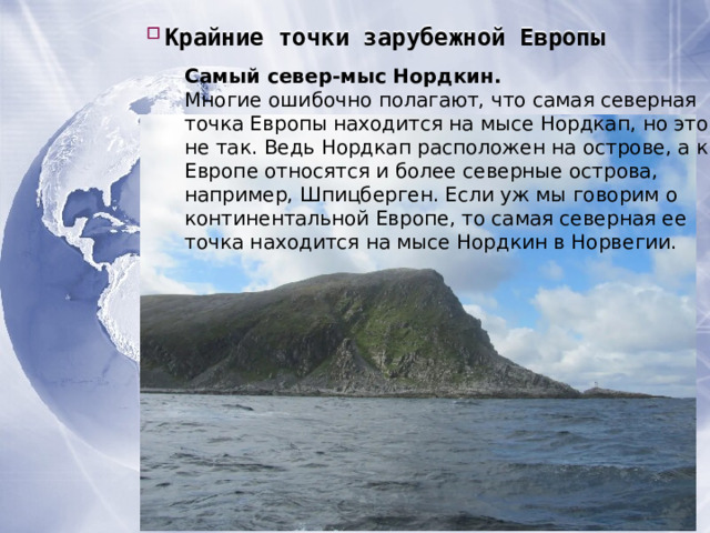 Крайние точки зарубежной Европы Крайние точки зарубежной Европы Крайние точки зарубежной Европы Самый север-мыс Нордкин. Многие ошибочно полагают, что самая северная точка Европы находится на мысе Нордкап, но это не так. Ведь Нордкап расположен на острове, а к Европе относятся и более северные острова, например, Шпицберген. Если уж мы говорим о континентальной Европе, то самая северная ее точка находится на мысе Нордкин в Норвегии. 