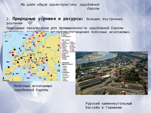 Мы даём общую характеристику зарубежной Европы 2. Природные условия и ресурсы :  большие внутренние различия Природные предпосылки для промышленности зарубежной Европы сложились под большим влиянием размещения полезных ископаемых. Полезные ископаемые зарубежной Европы Рурский каменноугольный бассейн в Германии  