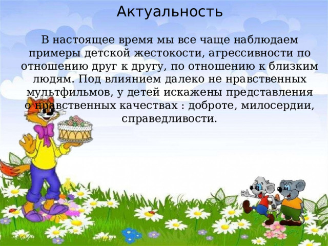 Актуальность   В настоящее время мы все чаще наблюдаем примеры детской жестокости, агрессивности по отношению друг к другу, по отношению к близким людям. Под влиянием далеко не нравственных мультфильмов, у детей искажены представления о нравственных качествах : доброте, милосердии, справедливости.   