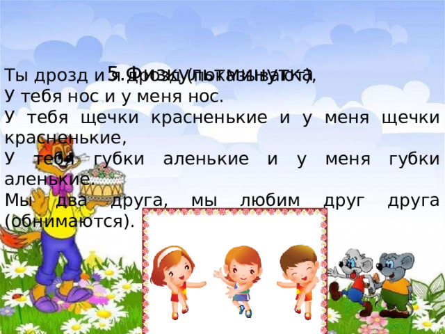 5.Физкультминутка Ты дрозд и я дрозд (показывают), У тебя нос и у меня нос. У тебя щечки красненькие и у меня щечки красненькие, У тебя губки аленькие и у меня губки аленькие. Мы два друга, мы любим друг друга (обнимаются). 