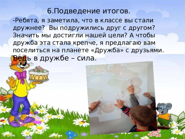  6.Подведение итогов. -Ребята, я заметила, что в классе вы стали дружнее? Вы подружились друг с другом? Значить мы достигли нашей цели? А чтобы дружба эта стала крепче, я предлагаю вам поселиться на планете «Дружба» с друзьями. Ведь в  дружбе – сила. 