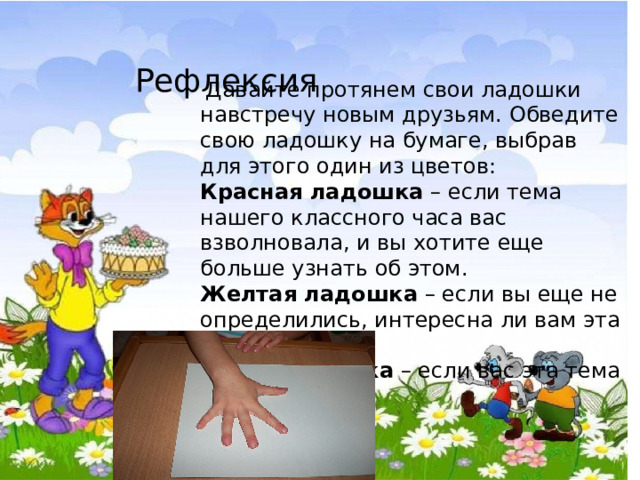  Рефлексия   Давайте протянем свои ладошки навстречу новым друзьям. Обведите свою ладошку на бумаге, выбрав для этого один из цветов: Красная ладошка  – если тема нашего классного часа вас взволновала, и вы хотите еще больше узнать об этом. Желтая ладошка  – если вы еще не определились, интересна ли вам эта тема. Синяя ладошка  – если вас эта тема не интересует. 