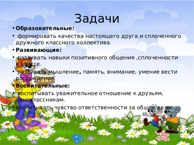 Задачи Образовательные:  формировать качества настоящего друга и сплоченного дружного классного коллектива. Развивающие:  развивать навыки позитивного общения ,сплоченности в классе.  развивать  мышление , память, внимание, умение вести рассуждения;   Воспитательные:  воспитывать уважительное отношение к друзьям, одноклассникам. воспитывать чувство ответственности за общее дело.   