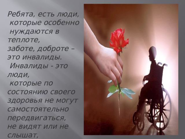 Ребята, есть люди,  которые особенно  нуждаются в теплоте, заботе, доброте – это инвалиды.  Инвалиды - это люди,  которые по состоянию своего здоровья не могут самостоятельно передвигаться, не видят или не слышат, не могут сами позаботиться о себе. 