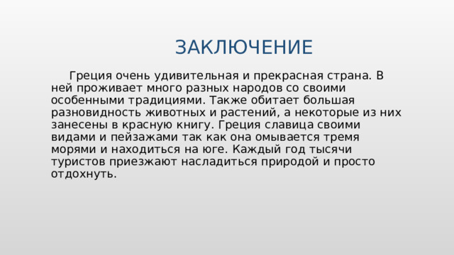 заключение  Греция очень удивительная и прекрасная страна. В ней проживает много разных народов со своими особенными традициями. Также обитает большая разновидность животных и растений, а некоторые из них занесены в красную книгу. Греция славица своими видами и пейзажами так как она омывается тремя морями и находиться на юге. Каждый год тысячи туристов приезжают насладиться природой и просто отдохнуть. 