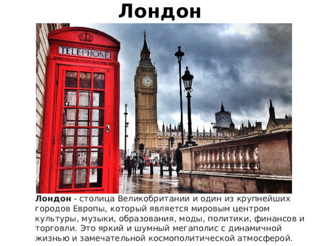 Лондон Лондон  - столица Великобритании и один из крупнейших городов Европы, который является мировым центром культуры, музыки, образования, моды, политики, финансов и торговли. Это яркий и шумный мегаполис с динамичной жизнью и замечательной космополитической атмосферой. 