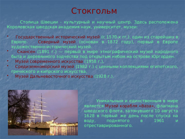 Стокгольм  Столица Швеции - культурный и научный центр. Здесь расположена Королевская шведская академия наук, университет, музеи:  Государственный исторический музей  (с 1570-х гг.), один из старейших в Европе.  Северный музей  (основан в 1872 году), первый в Европе художественно-исторический музей.  Скансен  (1891 г.) — первый в мире этнографический музей народного быта и деревянного зодчества под открытым небом на острове Юргорден.  Музей современного искусства (1958 г.),  Средиземноморский музей (1982 г.) с ценными коллекциями египетского, греческого и кипрского искусства,  Музей Дальневосточного искусства (1928 г.).  Уникальным и единственным в мире является Музей корабля «Ваза», флагмана шведского флота, затонувшего 10 августа 1628 в первый же день после спуска на воду, поднятого в 1961 и отреставрированного.  