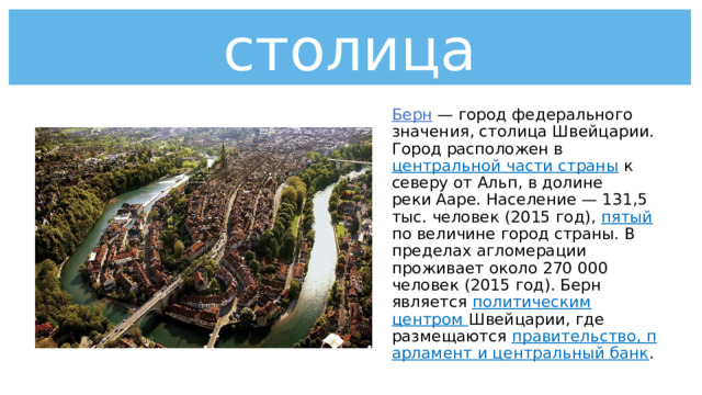 столица Берн  — город федерального значения, столица Швейцарии. Город расположен в центральной части страны к северу от Альп, в долине реки Ааре. Население — 131,5 тыс. человек (2015 год), пятый по величине город страны. В пределах агломерации проживает около 270 000 человек (2015 год). Берн является политическим центром Швейцарии, где размещаются  правительство, парламент и центральный банк .   