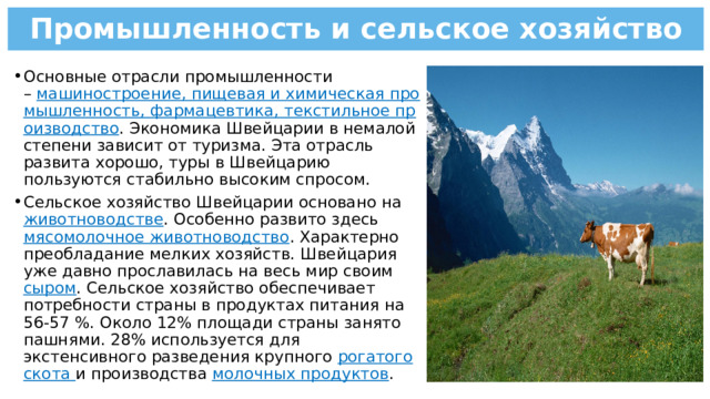 Промышленность и сельское хозяйство Основные отрасли промышленности –  машиностроение, пищевая и химическая промышленность, фармацевтика, текстильное производство . Экономика Швейцарии в немалой степени зависит от туризма. Эта отрасль развита хорошо, туры в Швейцарию пользуются стабильно высоким спросом. Сельское хозяйство Швейцарии основано на животноводстве . Особенно развито здесь мясомолочное животноводство . Характерно преобладание мелких хозяйств. Швейцария уже давно прославилась на весь мир своим сыром . Сельское хозяйство обеспечивает потребности страны в продуктах питания на 56-57 %. Около 12% площади страны занято пашнями. 28% используется для экстенсивного разведения крупного рогатого скота и производства молочных продуктов . 