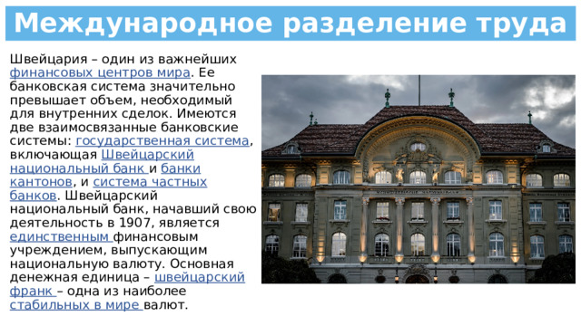 Международное разделение труда Швейцария – один из важнейших финансовых центров мира . Ее банковская система значительно превышает объем, необходимый для внутренних сделок. Имеются две взаимосвязанные банковские системы: государственная система , включающая Швейцарский национальный банк и банки кантонов , и система частных банков . Швейцарский национальный банк, начавший свою деятельность в 1907, является единственным финансовым учреждением, выпускающим национальную валюту. Основная денежная единица – швейцарский франк – одна из наиболее стабильных в мире валют. 