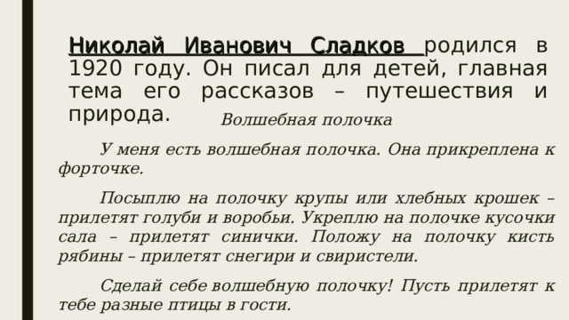 Николай Иванович Сладков родился в 1920 году. Он писал для детей, главная тема его рассказов – путешествия и природа. Волшебная полочка  У меня есть волшебная полочка. Она прикреплена к форточке.  Посыплю на полочку крупы или хлебных крошек – прилетят голуби и воробьи. Укреплю на полочке кусочки сала – прилетят синички. Положу на полочку кисть рябины – прилетят снегири и свиристели.  Сделай себе волшебную полочку! Пусть прилетят к тебе разные птицы в гости.  