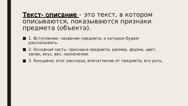 Текст- описание – это текст, в котором описываются, показываются признаки предмета (объекта). 1. Вступление: название предмета, о котором будем рассказывать. 2. Основная часть: признаки предмета: размер, форма, цвет, запах, вкус, вес, назначение. 3. Концовка: итог рассказа, впечатление от предмета, его роль. 