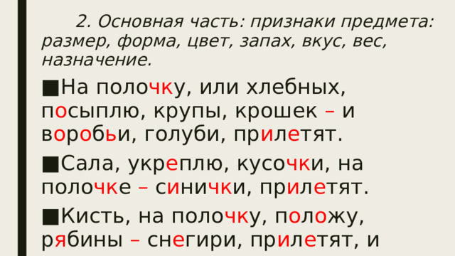  2. Основная часть: признаки предмета: размер, форма, цвет, запах, вкус, вес, назначение. На поло чк у, или хлебных, п о сыплю, крупы, крошек – и в о р о б ь и, голуби, пр и л е тят. Сала, укр е плю, кусо чк и, на поло чк е – с и ни чк и, пр и л е тят. Кисть, на поло чк у, п о л о жу, р я бины – сн е гири, пр и л е тят, и св и р и стели. 