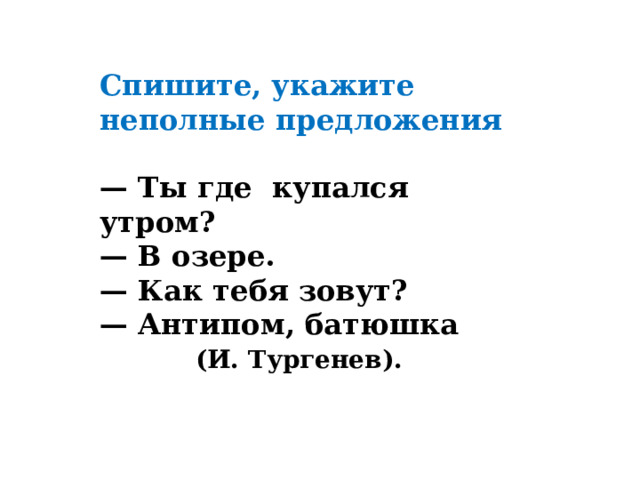 Спишите, укажите неполные предложения  — Ты где  купался утром? — В озере. — Как тебя зовут? — Антипом, батюшка    (И. Тургенев). 