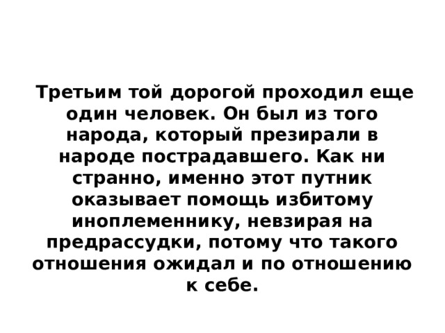  Третьим той дорогой проходил еще один человек. Он был из того народа, который презирали в народе пострадавшего. Как ни странно, именно этот путник оказывает помощь избитому иноплеменнику, невзирая на предрассудки, потому что такого отношения ожидал и по отношению к себе.  
