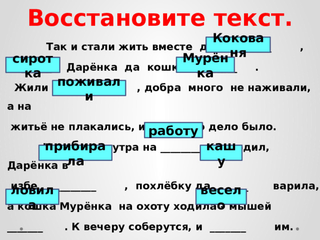 Восстановите текст.  Так и стали жить вместе дед ________ ,  ______ Дарёнка да кошка ________ .  Жили – __________ , добра много не наживали, а на  житьё не плакались, и у всякого дело было.  Кокованя с утра на ________ уходил, Дарёнка в  избе __________ , похлёбку да ______ варила, а кошка Мурёнка на охоту ходила – мышей _______ . К вечеру соберутся, и _______ им.  Кокованя Мурёнка сиротка поживали работу прибирала кашу ловила весело 
