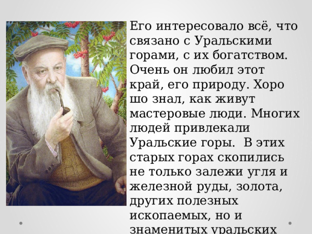 Его интересовало всё, что связано с Уральскими горами, с их богатством. Очень он любил этот край, его природу. Хоро­шо знал, как живут мастеровые люди. Многих людей привлекали Уральские горы. В этих старых горах скопились не только залежи угля и железной руды, золота, других полезных ископаемых, но и знаменитых уральских самоцветов. 