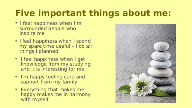 Five important things about me: I feel happiness when I’m surrounded people who inspire me I feel happiness when I spend my spare time useful – I do all things I planned I feel happiness when I get knowledge from my studying and it is interesting for me I’m happy feeling care and support from my family Everything that makes me happy makes me in harmony with myself 