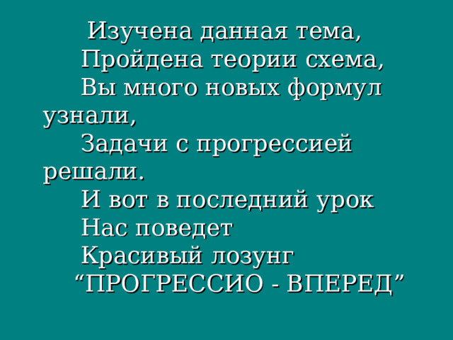  Изучена данная тема,  Пройдена теории схема,  Вы много новых формул узнали,  Задачи с прогрессией решали.  И вот в последний урок  Нас поведет  Красивый лозунг  “ПРОГРЕССИО - ВПЕРЕД” 