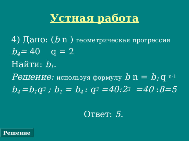 Устная работа 4) Дано: ( b n ) геометрическая прогрессия  b 4 = 40  q = 2 Найти: b 1 . Решение: используя формулу  b n = b 1 q  n-1 b 4  =b 1 q 3 ; b 1 = b 4  : q 3 =40:2 3 =40 : 8=5   Ответ: 5.  Решение 
