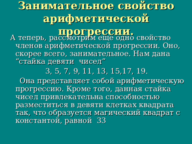 Занимательное свойство арифметической прогрессии. А теперь, рассмотрим еще одно свойство членов арифметической прогрессии. Оно, скорее всего, занимательное. Нам дана “стайка девяти чисел”  3, 5, 7, 9, 11, 13, 15,17, 19.  Она представляет собой арифметическую прогрессию. Кроме того, данная стайка чисел привлекательна способностью разместиться в девяти клетках квадрата так, что образуется магический квадрат с константой, равной 33 А теперь, рассмотрим еще одно свойство членов арифметической прогрессии. Оно, скорее всего, занимательное. Нам дана “стайка девяти чисел”  3, 5, 7, 9, 11, 13, 15,17, 19.  Она представляет собой арифметическую прогрессию. Кроме того, данная стайка чисел привлекательна способностью разместиться в девяти клетках квадрата так, что образуется магический квадрат с константой, равной 33 