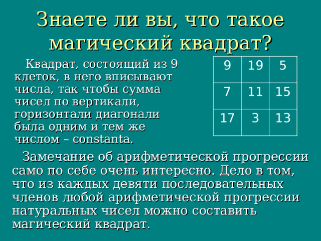 Знаете ли вы, что такое магический квадрат?  Квадрат, состоящий из 9 клеток, в него вписывают числа, так чтобы сумма чисел по вертикали, горизонтали диагонали была одним и тем же числом – constanta. 9 19 7 5 11 17 3 15 13  Замечание об арифметической прогрессии само по себе очень интересно. Дело в том, что из каждых девяти последовательных членов любой арифметической прогрессии натуральных чисел можно составить магический квадрат . 