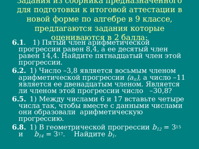 Задания из сборника предназначенного для подготовки к итоговой аттестации в новой форме по алгебре в 9 классе, предлагаются задания которые оцениваются в 2 балла: 6.1 . 1) Пятый член арифметической прогрессии равен 8,4, а ее десятый член равен 14,4. Найдите пятнадцатый член этой прогрессии. 6.2.  1) Число –3,8 является восьмым членом арифметической прогрессии (а п ), а число –11 является ее двенадцатым членом. Является ли членом этой прогрессии число –30,8? 6.5.  1) Между числами 6 и 17 вставьте четыре числа так, чтобы вместе с данными числами они образовали арифметическую прогрессию. 6.8.  1) В геометрической прогрессии b 12  = З 15 и b 14  = З 17 . Найдите b 1 . 