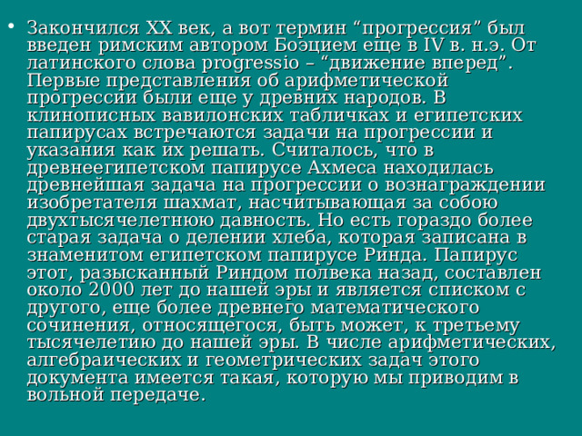 Закончился ХХ век, а вот термин “прогрессия” был введен римским автором Боэцием еще в IV в. н.э. От латинского слова progressio – “движение вперед”. Первые представления об арифметической прогрессии были еще у древних народов. В клинописных вавилонских табличках и египетских папирусах встречаются задачи на прогрессии и указания как их решать. Считалось, что в древнеегипетском папирусе Ахмеса находилась древнейшая задача на прогрессии о вознаграждении изобретателя шахмат, насчитывающая за собою двухтысячелетнюю давность. Но есть гораздо более старая задача о делении хлеба, которая записана в знаменитом египетском папирусе Ринда. Папирус этот, разысканный Риндом полвека назад, составлен около 2000 лет до нашей эры и является списком с другого, еще более древнего математического сочинения, относящегося, быть может, к третьему тысячелетию до нашей эры. В числе арифметических, алгебраических и геометрических задач этого документа имеется такая, которую мы приводим в вольной передаче.  