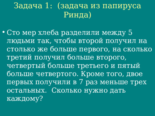 Задача 1: (задача из папируса Ринда)   Сто мер хлеба разделили между 5 людьми так, чтобы второй получил на столько же больше первого, на сколько третий получил больше второго, четвертый больше третьего и пятый больше четвертого. Кроме того, двое первых получили в 7 раз меньше трех остальных. Сколько нужно дать каждому? 