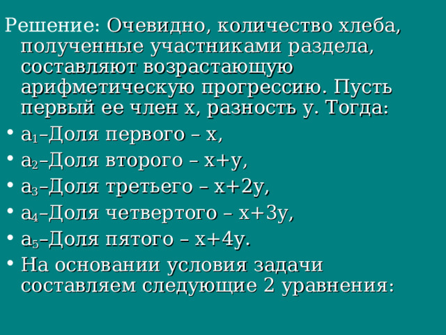 Решение: Очевидно, количество хлеба, полученные участниками раздела, составляют возрастающую арифметическую прогрессию. Пусть первый ее член x, разность y. Тогда: а 1 –Доля первого – x, а 2 –Доля второго – x+y, а 3 –Доля третьего – x+2y, а 4 –Доля четвертого – x+3y, а 5 –Доля пятого – x+4у. На основании условия задачи составляем следующие 2 уравнения: 