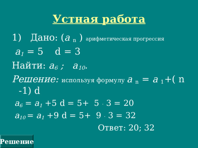 Устная работа 1) Дано: ( а n  ) арифметическая прогрессия  а 1 = 5 d = 3 Найти: а 6 ; а 10 . Решение: используя формулу а n  = а 1 +(  n -1) d  а 6 = а 1 +5 d = 5+ 5 . 3 = 20  а 10  = а 1 +9 d = 5+ 9 . 3 = 32  Ответ: 20; 32 Решение 