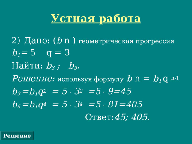 Устная работа Дано: ( b n ) геометрическая прогрессия  b 1 = 5  q = 3 Найти: b 3 ; b 5 . Решение: используя формулу  b n = b 1 q  n-1 b 3  =b 1 q 2 = 5 .  3 2 =5 .  9=45  b 5 =b 1 q 4 = 5 .  3 4 =5 .  81 =4 0 5   Ответ: 45; 4 0 5.  Решение 