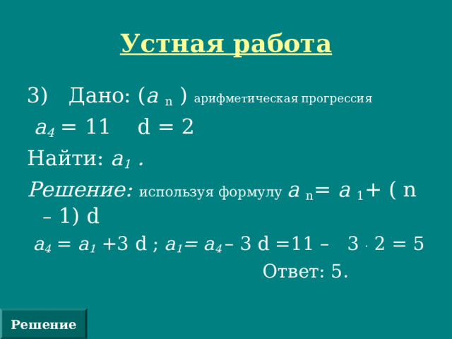 Устная работа 3) Дано: ( а n  ) арифметическая прогрессия  а 4 = 11 d = 2 Найти: а 1 . Решение: используя формулу а n = а 1 + (  n – 1) d  а 4 = а 1 +3 d ; а 1 = а 4 – 3 d =11 – 3 . 2 = 5  Ответ: 5. Решение 