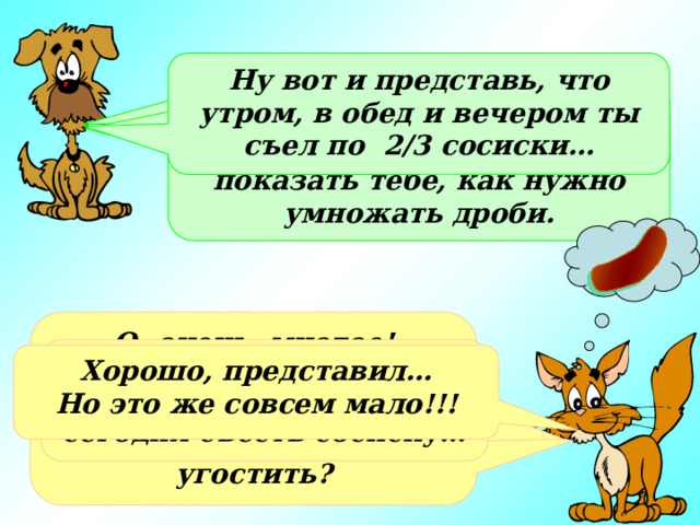 Ну вот и представь, что утром, в обед и вечером ты съел по 2/3 сосиски… Кот, а что ты любишь больше всего? Нет, просто я хотел на «съедобном» примере показать тебе, как нужно умножать дроби. О, очень многое! Сосиски, мороженое или просто молоко…А что, ты хочешь меня чем-нибудь угостить? Очень жаль. А мне так хотелось сегодня съесть сосиску… Хорошо, представил… Но это же совсем мало!!! 