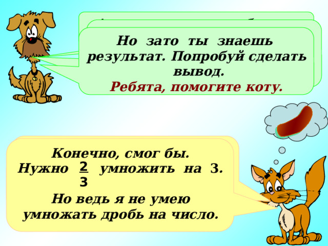 А всего за день это будет… Это не так уж мало. Ты нашел ответ с помощью сложения, а не смог бы ты применить умножение? Но зато ты знаешь результат. Попробуй сделать вывод. Ребята, помогите коту. Всего это будет   или целых две сосиски!!! Конечно, смог бы. Нужно умножить на 3 .  Но ведь я не умею умножать дробь на число. 2 2 2 6 3 3 3 3 2 3 Хорошо, представил… Но это же совсем мало!!! + + = 