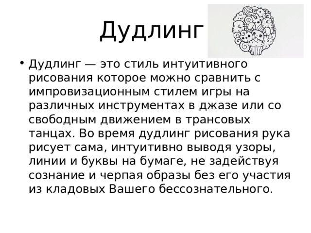 Дудлинг Дудлинг — это стиль интуитивного рисования которое можно сравнить с импровизационным стилем игры на различных инструментах в джазе или со свободным движением в трансовых танцах. Во время дудлинг рисования рука рисует сама, интуитивно выводя узоры, линии и буквы на бумаге, не задействуя сознание и черпая образы без его участия из кладовых Вашего бессознательного. 
