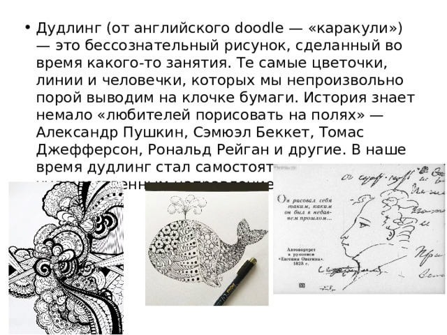 Дудлинг (от английского doodle — «каракули») — это бессознательный рисунок, сделанный во время какого-то занятия. Те самые цветочки, линии и человечки, которых мы непроизвольно порой выводим на клочке бумаги. История знает немало «любителей порисовать на полях» — Александр Пушкин, Сэмюэл Беккет, Томас Джефферсон, Рональд Рейган и другие. В наше время дудлинг стал самостоятельным художественным направлением. 