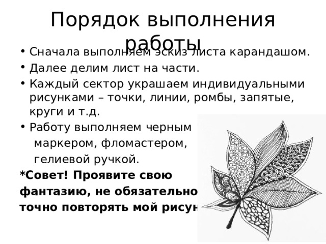 Порядок выполнения работы Сначала выполняем эскиз листа карандашом. Далее делим лист на части. Каждый сектор украшаем индивидуальными рисунками – точки, линии, ромбы, запятые, круги и т.д. Работу выполняем черным  маркером, фломастером,  гелиевой ручкой. *Совет! Проявите свою фантазию, не обязательно точно повторять мой рисунок 