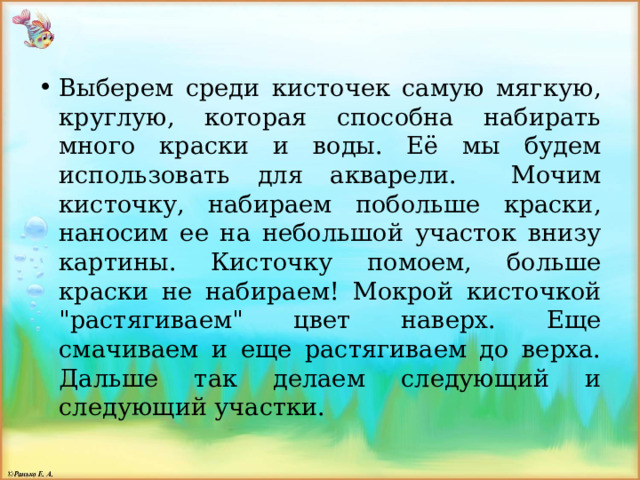 Выберем среди кисточек самую мягкую, круглую, которая способна набирать много краски и воды. Её мы будем использовать для акварели. Мочим кисточку, набираем побольше краски, наносим ее на небольшой участок внизу картины. Кисточку помоем, больше краски не набираем! Мокрой кисточкой 