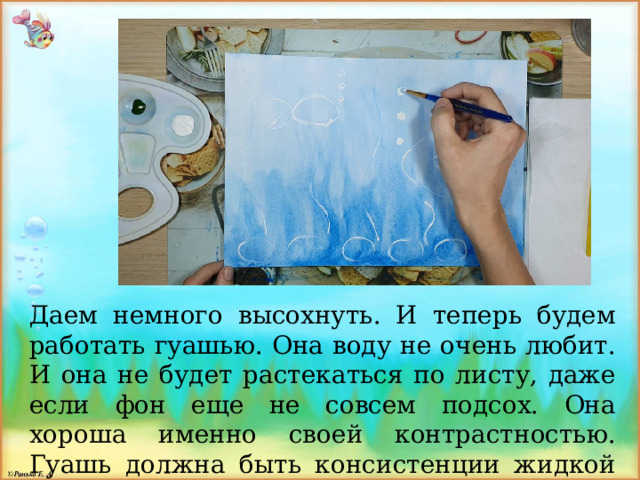 Даем немного высохнуть. И теперь будем работать гуашью. Она воду не очень любит. И она не будет растекаться по листу, даже если фон еще не совсем подсох. Она хороша именно своей контрастностью. Гуашь должна быть консистенции жидкой сметаны, тогда она будет сочной, яркой и укрывистой. 